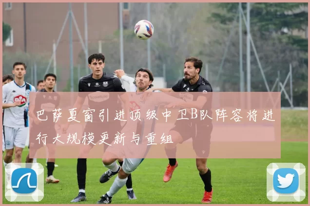 巴萨夏窗引进顶级中卫B队阵容将进行大规模更新与重组
