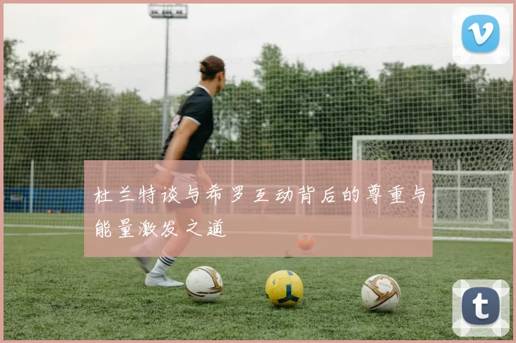 杜兰特谈与希罗互动背后的尊重与能量激发之道