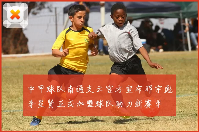 中甲球队南通支云官方宣布邓宇彪李星贤正式加盟球队助力新赛季