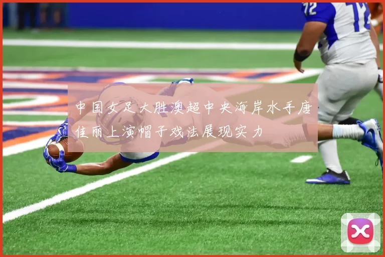 中国女足大胜澳超中央海岸水手唐佳丽上演帽子戏法展现实力