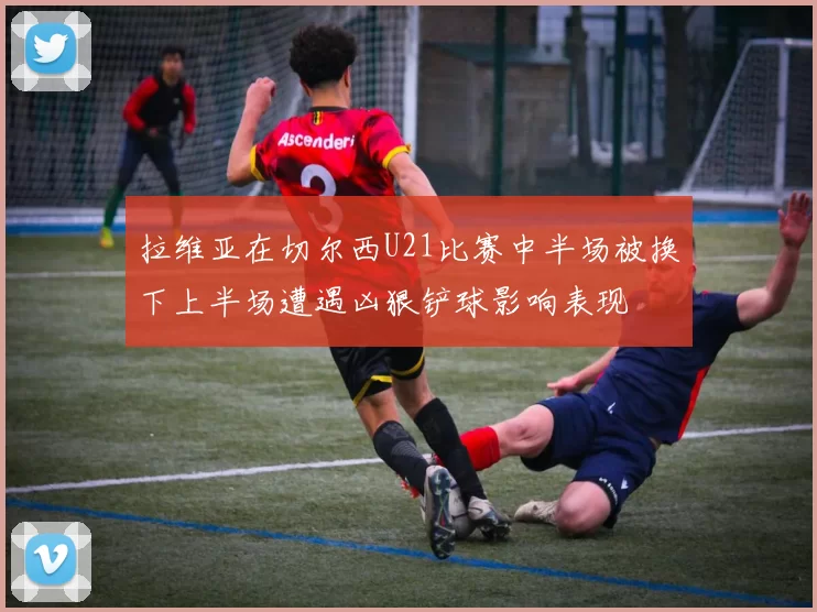 拉维亚在切尔西U21比赛中半场被换下上半场遭遇凶狠铲球影响表现