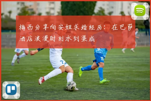 梅西分享向安妞求婚经历：在巴萨酒店浪漫时刻水到渠成
