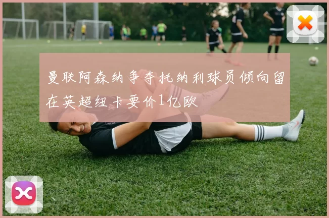 曼联阿森纳争夺托纳利球员倾向留在英超纽卡要价1亿欧
