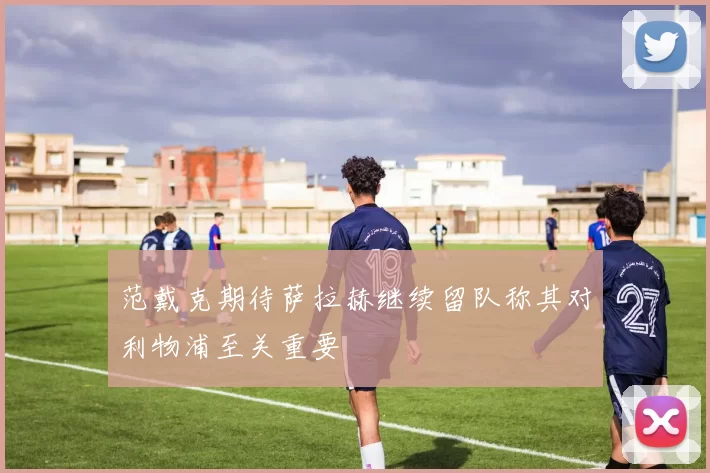 范戴克期待萨拉赫继续留队称其对利物浦至关重要