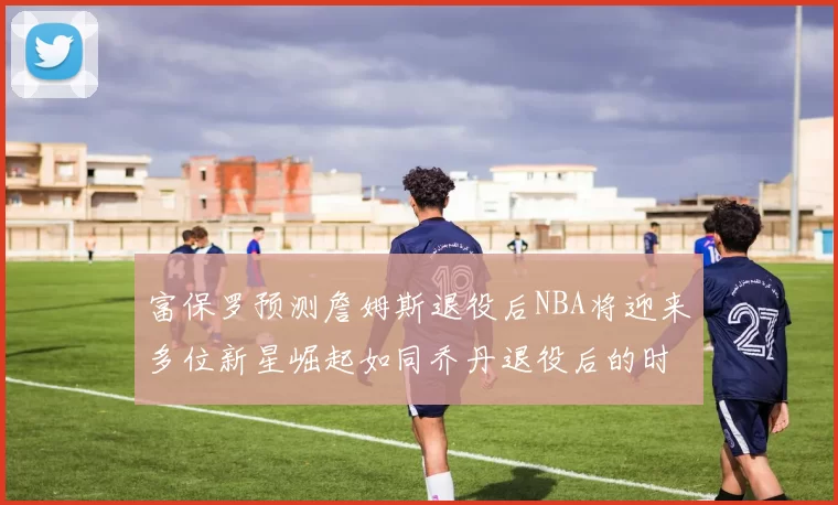富保罗预测詹姆斯退役后NBA将迎来多位新星崛起如同乔丹退役后的时代