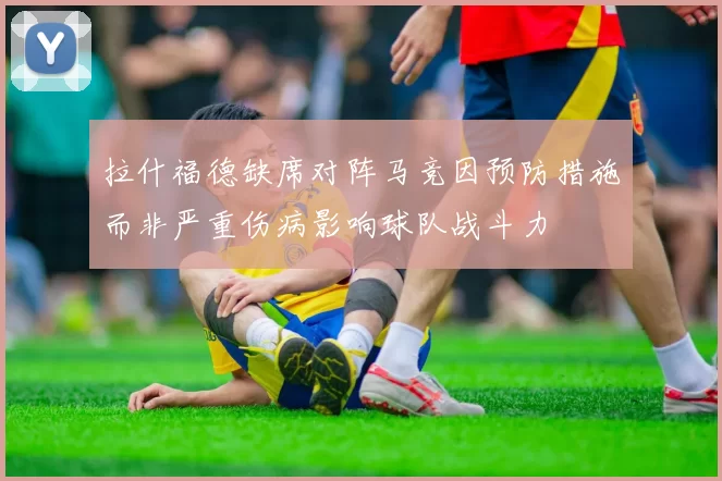 拉什福德缺席对阵马竞因预防措施而非严重伤病影响球队战斗力