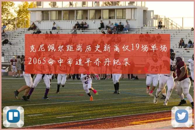 克尼佩尔距离历史新高仅19场单场2065命中率追平乔丹纪录
