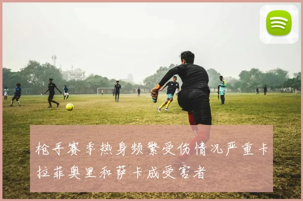 枪手赛季热身频繁受伤情况严重卡拉菲奥里和萨卡成受害者