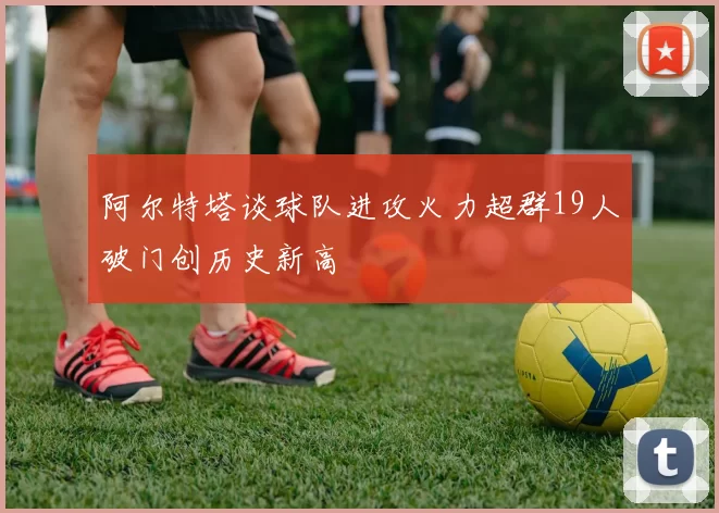 阿尔特塔谈球队进攻火力超群19人破门创历史新高