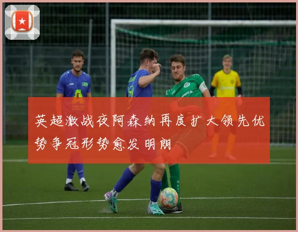 英超激战夜阿森纳再度扩大领先优势争冠形势愈发明朗