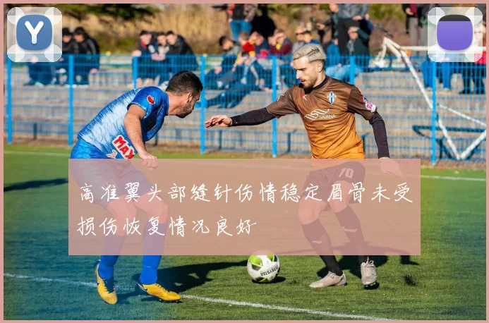 高准翼头部缝针伤情稳定眉骨未受损伤恢复情况良好