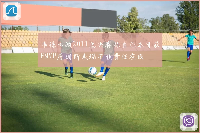 韦德回顾2011总决赛称自己本可获FMVP詹姆斯表现不佳责任在我