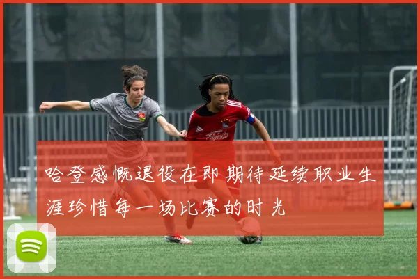 哈登感慨退役在即期待延续职业生涯珍惜每一场比赛的时光