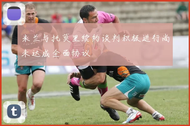 米兰与托莫里续约谈判积极进行尚未达成全面协议