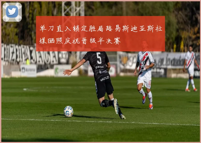 单刀直入锁定胜局路易斯迪亚斯社媒晒照庆祝晋级半决赛