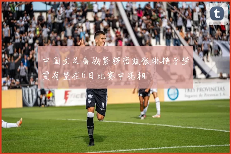 中国女足备战紧锣密鼓张琳艳李梦雯有望在6日比赛中亮相