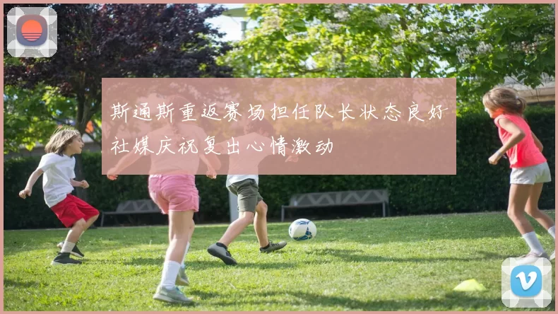 斯通斯重返赛场担任队长状态良好社媒庆祝复出心情激动