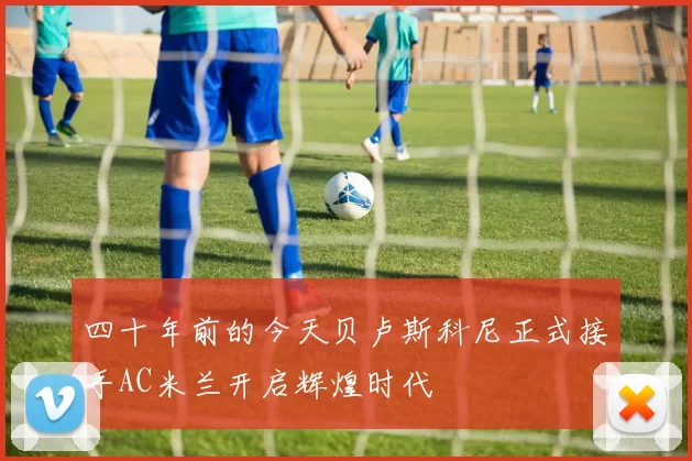 四十年前的今天贝卢斯科尼正式接手AC米兰开启辉煌时代
