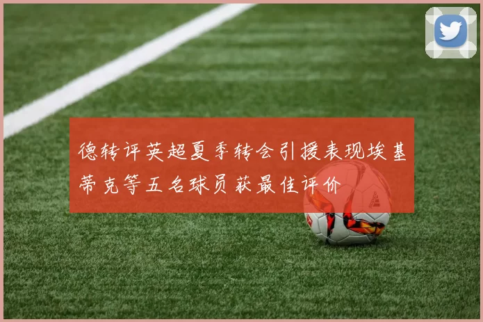 德转评英超夏季转会引援表现埃基蒂克等五名球员获最佳评价