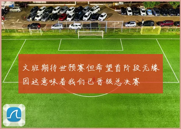 文班期待世预赛但希望首阶段无缘因这意味着我们已晋级总决赛