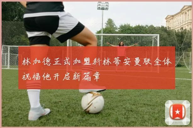林加德正式加盟科林蒂安曼联全体祝福他开启新篇章