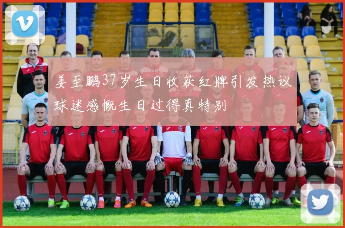 姜至鹏37岁生日收获红牌引发热议球迷感慨生日过得真特别